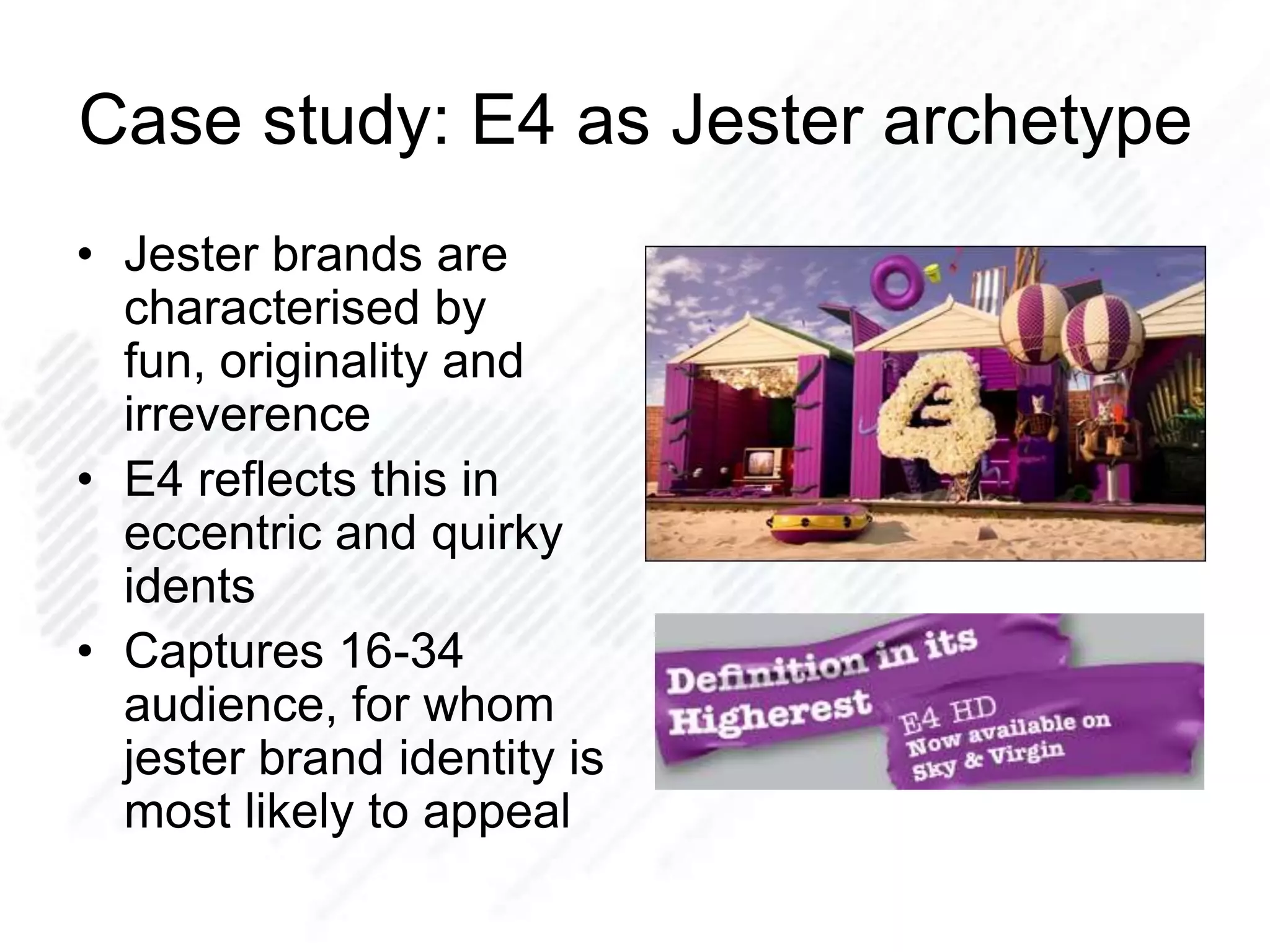 Case study: E4 as Jester archetype
• Jester brands are
characterised by
fun, originality and
irreverence
• E4 reflects this in
eccentric and quirky
idents
• Captures 16-34
audience, for whom
jester brand identity is
most likely to appeal
 