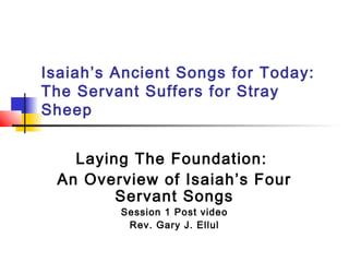 Isaiah’s Ancient Songs for Today:
The Servant Suffers for Stray
Sheep
Laying The Foundation:
An Overview of Isaiah’s Four
Servant Songs
Session 1 Post video
Rev. Gary J. Ellul

 
