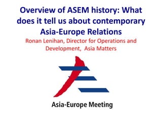 Overview of ASEM history: What
does it tell us about contemporary
Asia-Europe Relations
Ronan Lenihan, Director for Operations and
Development, Asia Matters
 