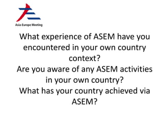 What experience of ASEM have you
encountered in your own country
context?
Are you aware of any ASEM activities
in your own country?
What has your country achieved via
ASEM?
 
