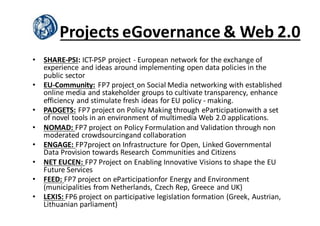 Projects	
  eGovernance &	
  Web	
  2.0
• SHARE-­‐PSI:	
  ICT-­‐PSP	
  project	
  -­‐ European	
  network	
  for	
  the	
  exchange	
  of	
  
experience	
  and	
  ideas	
  around	
  implementing	
  open	
  data	
  policies	
  in	
  the	
  
public	
  sector
• EU-­‐Community: FP7	
  project on	
  Social	
  Media	
  networking	
  with	
  established	
  
online	
  media	
  and	
  stakeholder	
  groups	
  to	
  cultivate	
  transparency,	
  enhance	
  
efficiency	
  and	
  stimulate	
  fresh	
  ideas	
  for	
  EU	
  policy	
  -­‐ making.
• PADGETS: FP7	
  project	
  on	
  Policy	
  Making	
  through	
  eParticipationwith a	
  set	
  
of	
  novel	
  tools	
  in	
  an	
  environment	
  of	
  multimedia	
  Web	
  2.0	
  applications.
• NOMAD:	
  FP7	
  project	
  on	
  Policy	
  Formulation	
  and	
  Validation	
  through	
  non	
  
moderated	
  crowdsourcingand collaboration
• ENGAGE:	
  FP7project	
  on	
  Infrastructure	
   for	
  Open,	
  Linked	
  Governmental	
  
Data	
  Provision	
  towards	
  Research	
  Communities	
  and	
  Citizens
• NET	
  EUCEN:	
  FP7	
  Project	
  on	
  Enabling	
  Innovative	
  Visions	
  to	
  shape	
  the	
  EU	
  
Future	
  Services
• FEED:	
  FP7	
  project	
  on	
  eParticipationfor Energy	
  and	
  Environment	
  
(municipalities	
  from	
  Netherlands,	
  Czech	
  Rep,	
  Greece	
  and	
  UK)
• LEXIS:	
  FP6	
  project	
  on	
  participative	
  legislation	
  formation	
  (Greek,	
  Austrian,	
  
Lithuanian	
  parliament)
 