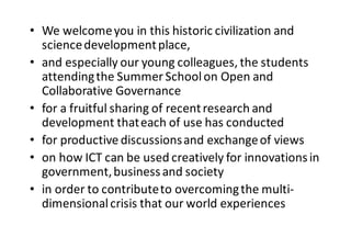 • We	
  welcome	
  you	
  in	
  this	
  historic	
  civilization	
  and	
  
science	
  development	
  place,
• and	
  especially	
  our	
  young	
  colleagues,	
  the	
  students	
  
attending	
  the	
  Summer	
  School	
  on	
  Open	
  and	
  
Collaborative	
  Governance
• for	
  a	
  fruitful	
  sharing	
  of	
  recent	
  research	
  and	
  
development	
  that	
  each	
  of	
  use	
  has	
  conducted
• for	
  productive	
  discussions	
  and	
  exchange	
  of	
  views
• on	
  how	
  ICT	
  can	
  be	
  used	
  creatively	
  for	
  innovations	
  in	
  
government,	
  business	
  and	
  society
• in	
  order	
  to	
  contribute	
  to	
  overcoming	
  the	
  multi-­‐
dimensional	
  crisis	
  that	
  our	
  world	
  experiences
 