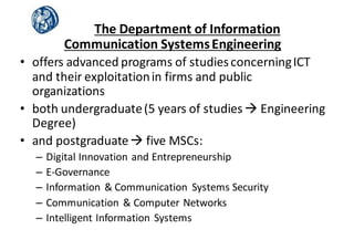 The	
  Department	
  of	
  Information	
  
Communication	
  Systems	
  Engineering
• offers	
  advanced	
  programs	
  of	
  studies	
  concerning	
  ICT	
  
and	
  their	
  exploitation	
  in	
  firms	
  and	
  public	
  
organizations
• both	
  undergraduate	
  (5	
  years	
  of	
  studies	
  à Engineering	
  
Degree)
• and	
  postgraduate	
  à five	
  MSCs:
– Digital	
  Innovation	
  and	
  Entrepreneurship	
  
– E-­‐Governance
– Information	
  &	
  Communication	
   Systems	
  Security
– Communication	
  &	
  Computer	
  Networks
– Intelligent	
  Information	
  Systems	
  
 