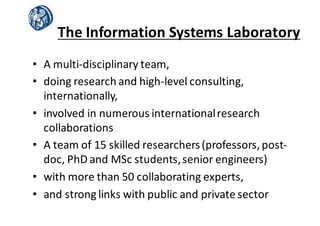 The	
  Information	
  Systems	
  Laboratory
• A	
  multi-­‐disciplinary	
  team,
• doing	
  research	
  and	
  high-­‐level	
  consulting,	
  
internationally,
• involved	
  in	
  numerous	
  international	
  research	
  
collaborations
• A	
  team	
  of	
  15	
  skilled	
  researchers	
  (professors,	
  post-­‐
doc,	
  PhD	
  and	
  MSc students,	
  senior	
  engineers)	
  
• with	
  more	
  than	
  50	
  collaborating	
  experts,
• and	
  strong	
  links	
  with	
  public	
  and	
  private	
  sector	
  
 