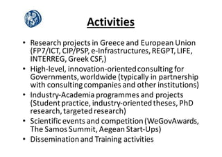 Activities
• Research	
  projects	
  in	
  Greece	
  and	
  European	
  Union	
  
(FP7/ICT,	
  CIP/PSP,	
  e-­‐Infrastructures,	
  REGPT,	
  LIFE,	
  
INTERREG,	
  Greek	
  CSF,)
• High-­‐level,	
  innovation-­‐oriented	
  consulting	
  for	
  
Governments,	
  worldwide	
  (typically	
  in	
  partnership	
  
with	
  consulting	
  companies	
  and	
  other	
  institutions)
• Industry-­‐Academia	
  programmes and	
  projects	
  
(Student	
  practice,	
  industry-­‐oriented	
  theses,	
  PhD	
  
research,	
  targeted	
  research)
• Scientific	
  events	
  and	
  competition	
  (WeGovAwards,	
  
The	
  Samos	
  Summit,	
  Aegean	
  Start-­‐Ups)
• Dissemination	
  and	
  Training	
  activities
 