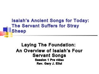 Isaiah’s Ancient Songs for Today:
The Servant Suffers for Stray
Sheep
Laying The Foundation:
An Overview of Isaiah’s Four
Servant Songs
Session 1 Pre video
Rev. Gary J. Ellul

 