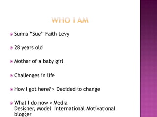    Sumia “Sue” Faith Levy

   28 years old

   Mother of a baby girl

   Challenges in life

   How I got here? > Decided to change

   What I do now > Media
    Designer, Model, International Motivational
    blogger
 