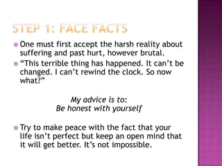  One  must first accept the harsh reality about
  suffering and past hurt, however brutal.
 “This terrible thing has happened. It can’t be
  changed. I can’t rewind the clock. So now
  what?”

                My advice is to:
            Be honest with yourself

 Try to make peace with the fact that your
 life isn’t perfect but keep an open mind that
 it will get better. It’s not impossible.
 