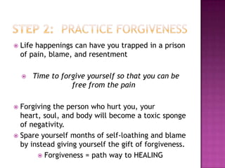    Life happenings can have you trapped in a prison
    of pain, blame, and resentment

       Time to forgive yourself so that you can be
                   free from the pain

 Forgiving the person who hurt you, your
  heart, soul, and body will become a toxic sponge
  of negativity.
 Spare yourself months of self-loathing and blame
  by instead giving yourself the gift of forgiveness.
        Forgiveness = path way to HEALING
 
