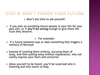    Now’s the time to ask yourself:

    If you plan on punishing future people in your life for your
    past sins, or if you’ll be strong enough to give them the
    trust they deserve.

                          For example:
                          
   If a future someone says or does something that triggers a
    memory of betrayal

   Instead of treating them unfairly, accusing them of
    lying, and then pulling away without explanation, why not
    calmly express your fears and concerns?

   Allow yourself to be heard, you’ll be surprised who is
    listening and who wants to help.
 