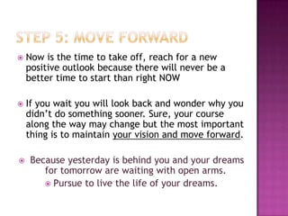    Now is the time to take off, reach for a new
    positive outlook because there will never be a
    better time to start than right NOW

   If you wait you will look back and wonder why you
    didn’t do something sooner. Sure, your course
    along the way may change but the most important
    thing is to maintain your vision and move forward.

   Because yesterday is behind you and your dreams
       for tomorrow are waiting with open arms.
        Pursue to live the life of your dreams.
 