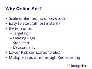 Why Online Ads?

• Scale (unlimited no of keywords)
• Easy to start (almost instant)
• Better control
  – Targeting
  – Landing Page
  – Stop-start
  – Measurability
• Lower Risk compared to SEO
• Multiple Exposure through Remarketing
 