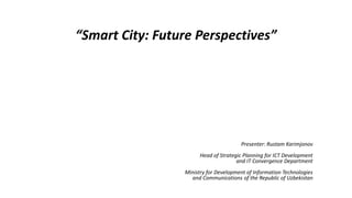 “Smart City: Future Perspectives”
Presenter: Rustam Karimjonov
Head of Strategic Planning for ICT Development
and IT Convergence Department
Ministry for Development of Information Technologies
and Communications of the Republic of Uzbekistan
 