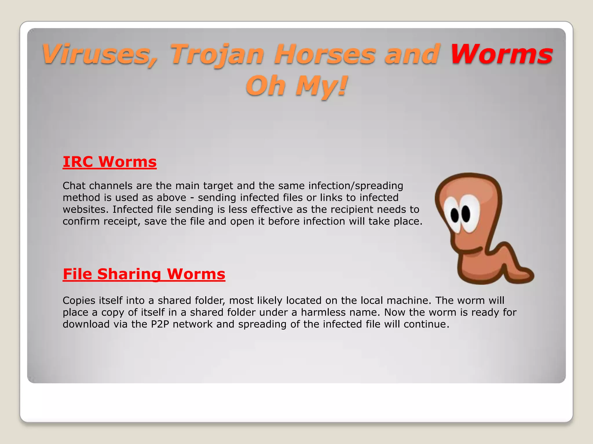 Viruses, Trojan Horses and Worms Oh My!Just like in the real world, threats come in all shapes and sizes and most don’t announce themselves or their intentions before striking. Just like in the real world, you need to protect yourself using common sense.You can go a long way in protecting yourself from these virtual bad guys by simply not opening any attachment you did not specifically ask for and by avoiding “questionable” websites.
