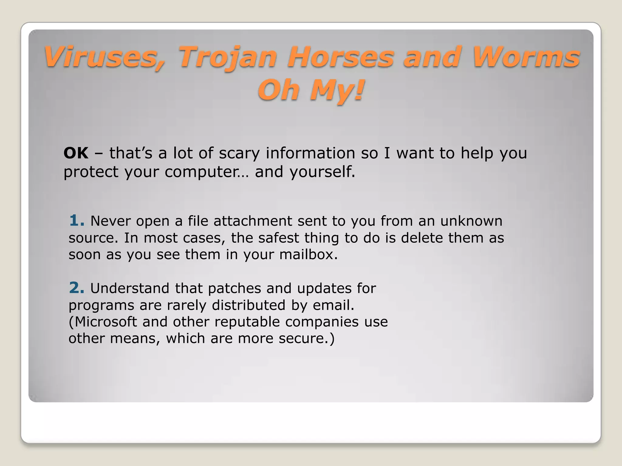 Viruses, Trojan Horses and Worms Oh My!YES!Are there different types of Viruses?Unfortunately there are many types just like in the real world! Here are some of them.Boot viruses:These viruses infect floppy disk boot records or master boot records in hard disks. They replace the boot record program (which is responsible for loading the operating system in memory) copying it elsewhere on the disk or overwriting it. Boot viruses load into memory if the computer tries to read the disk while it is booting.Program viruses:These infect executable program files, such as those with extensions like .BIN, .COM, .EXE, .OVL, .DRV (driver) and .SYS (device driver). These programs are loaded in memory during execution, taking the virus with them. The virus becomes active in memory, making copies of itself and infecting files on disk