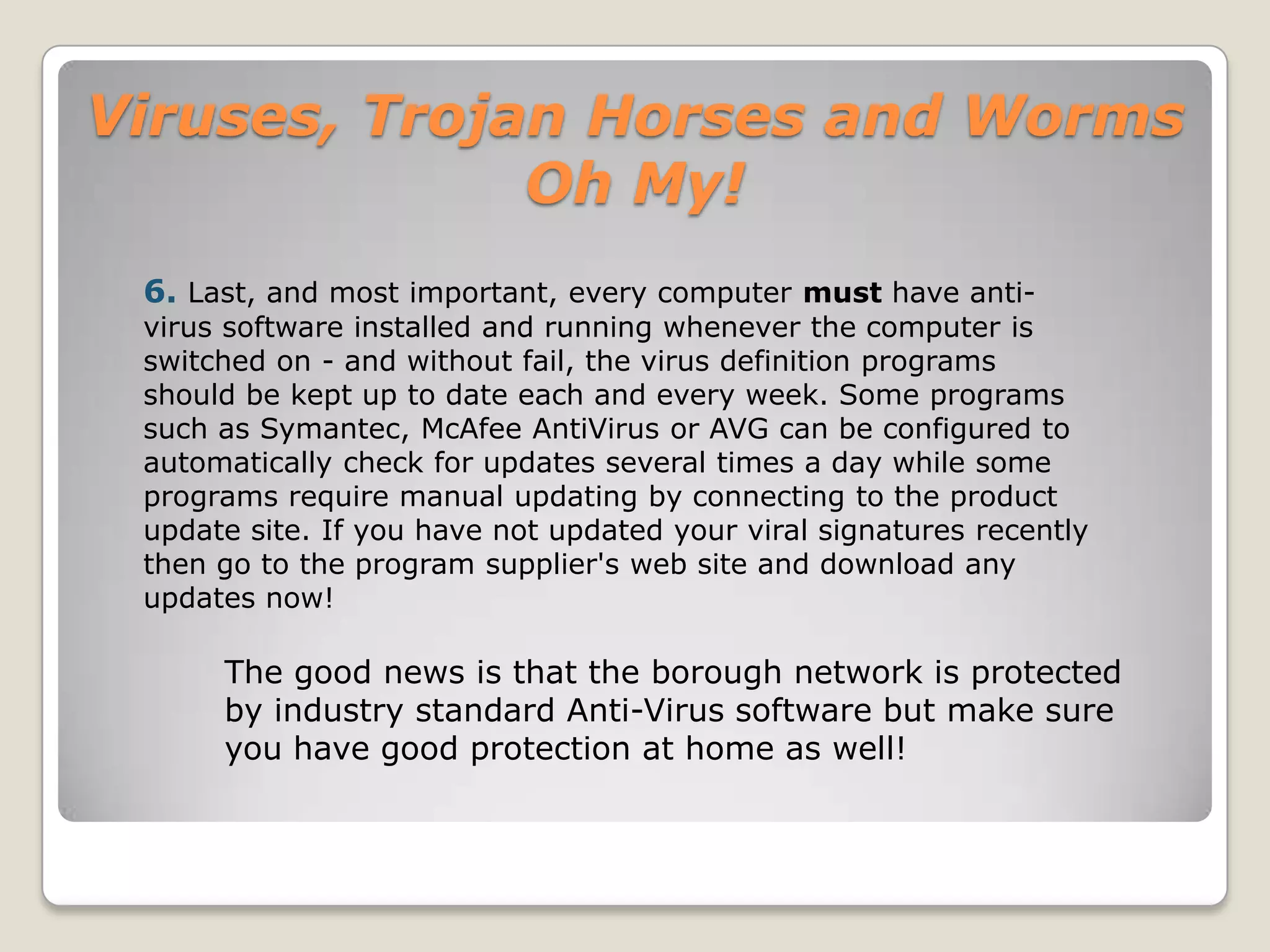 Viruses, Trojan Horses and Worms Oh My!Polymorphic viruses:A virus that can encrypt its code in different ways so that it appears differently in each infection. These viruses are more difficult to detect.Macro Viruses:A macro virus is a new type of computer virus that infects the macros within a document or template. When you open a word processing or spreadsheet document, the macro virus is activated and it infects the Normal template (Normal.dot)-a general purpose file that stores default document formatting settings. Every document you open refers to the Normal template, and hence gets infected with the macro virus. Since this virus attaches itself to documents, the infection can spread if such documents are opened on other computers.