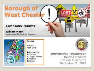 Borough of West Chester Technology Training William Mann Information Technology Manager Agenda: Track-It Tech Blog 1. Passwords 2. Viruses 3. Trojan Horses 4. Worms 5. Spam Information Technology Training Program Session 1: Security December 21, 2010 