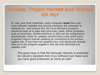 Viruses, Trojan Horses and Worms Oh My!Polymorphic viruses:A virus that can encrypt its code in different ways so that it appears differently in each infection. These viruses are more difficult to detect.Macro Viruses:A macro virus is a new type of computer virus that infects the macros within a document or template. When you open a word processing or spreadsheet document, the macro virus is activated and it infects the Normal template (Normal.dot)-a general purpose file that stores default document formatting settings. Every document you open refers to the Normal template, and hence gets infected with the macro virus. Since this virus attaches itself to documents, the infection can spread if such documents are opened on other computers.