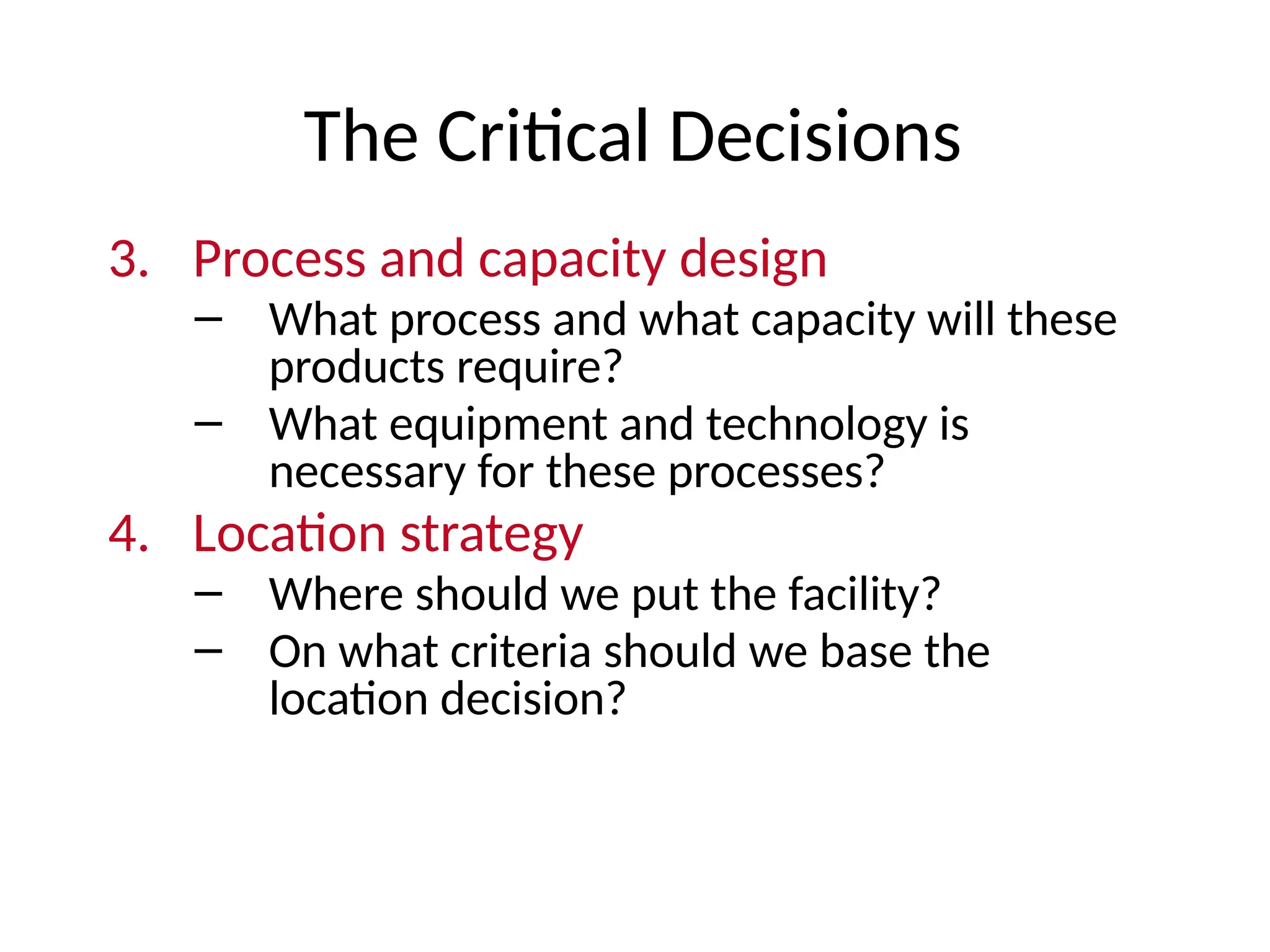The Critical Decisions
3. Process and capacity design
– What process and what capacity will these
products require?
– What equipment and technology is
necessary for these processes?
4. Location strategy
– Where should we put the facility?
– On what criteria should we base the
location decision?
 