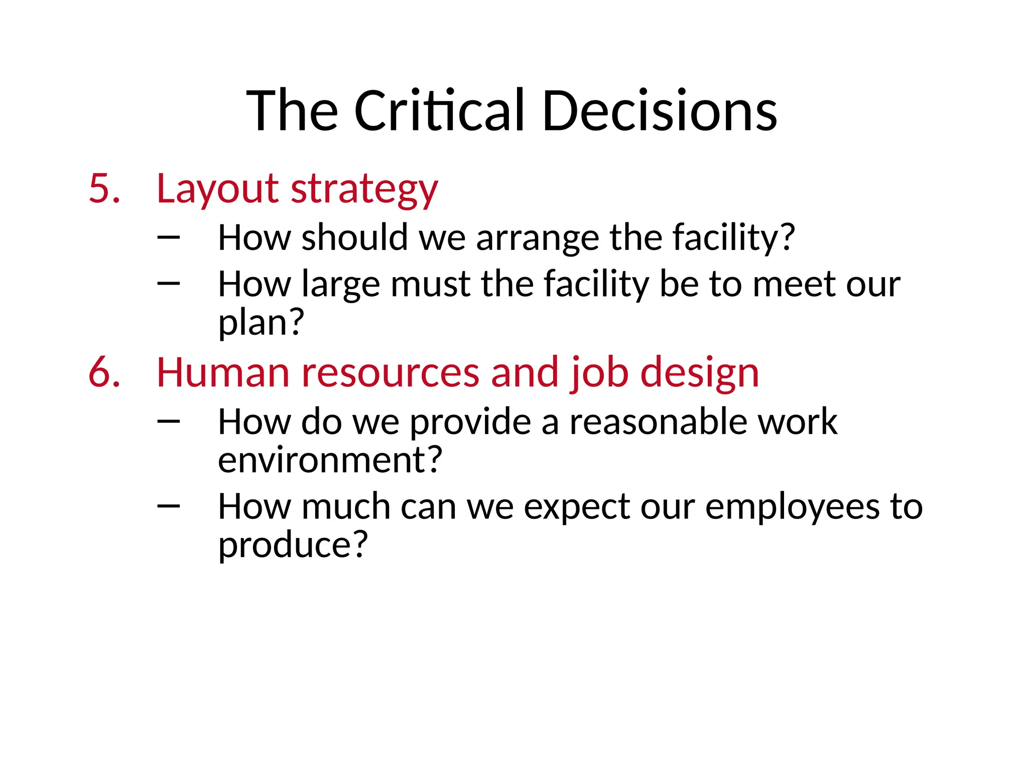 The Critical Decisions
5. Layout strategy
– How should we arrange the facility?
– How large must the facility be to meet our
plan?
6. Human resources and job design
– How do we provide a reasonable work
environment?
– How much can we expect our employees to
produce?
 