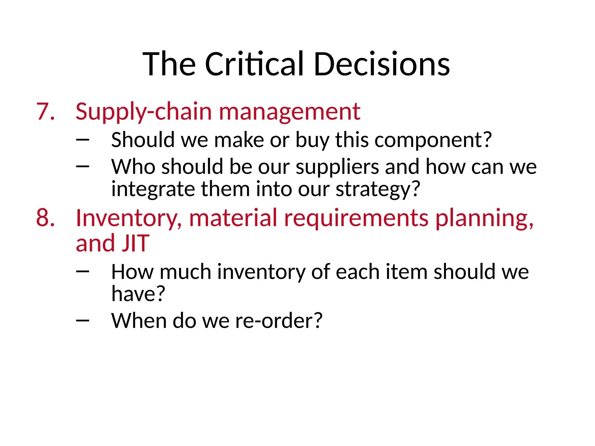 The Critical Decisions
7. Supply-chain management
– Should we make or buy this component?
– Who should be our suppliers and how can we
integrate them into our strategy?
8. Inventory, material requirements planning,
and JIT
– How much inventory of each item should we
have?
– When do we re-order?
 