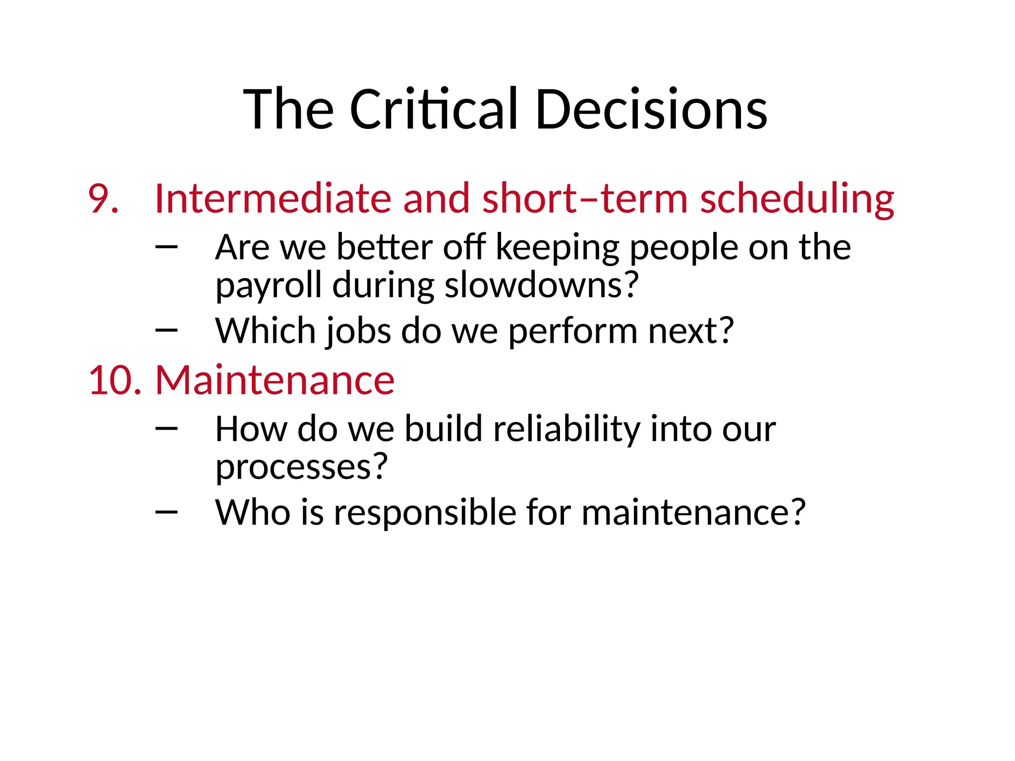 The Critical Decisions
9. Intermediate and short–term scheduling
– Are we better off keeping people on the
payroll during slowdowns?
– Which jobs do we perform next?
10. Maintenance
– How do we build reliability into our
processes?
– Who is responsible for maintenance?
 