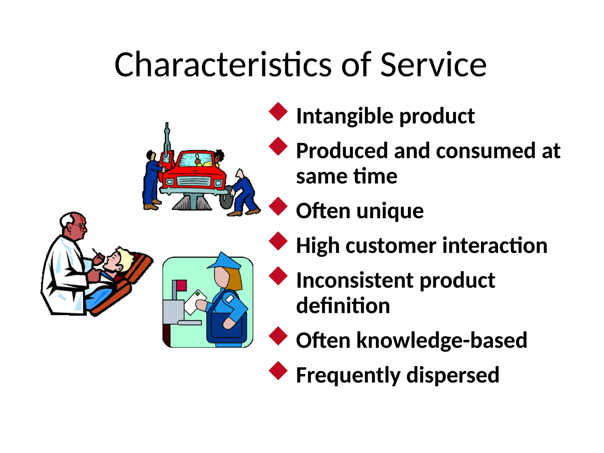 Characteristics of Service
 Intangible product
 Produced and consumed at
same time
 Often unique
 High customer interaction
 Inconsistent product
definition
 Often knowledge-based
 Frequently dispersed
 