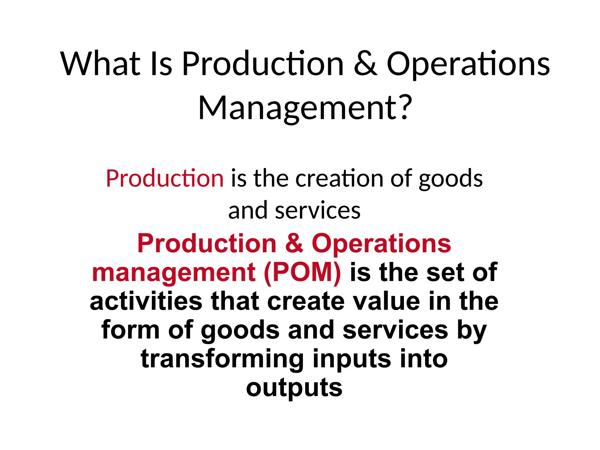 What Is Production & Operations
Management?
Production is the creation of goods
and services
Production & Operations
management (POM) is the set of
activities that create value in the
form of goods and services by
transforming inputs into
outputs
 