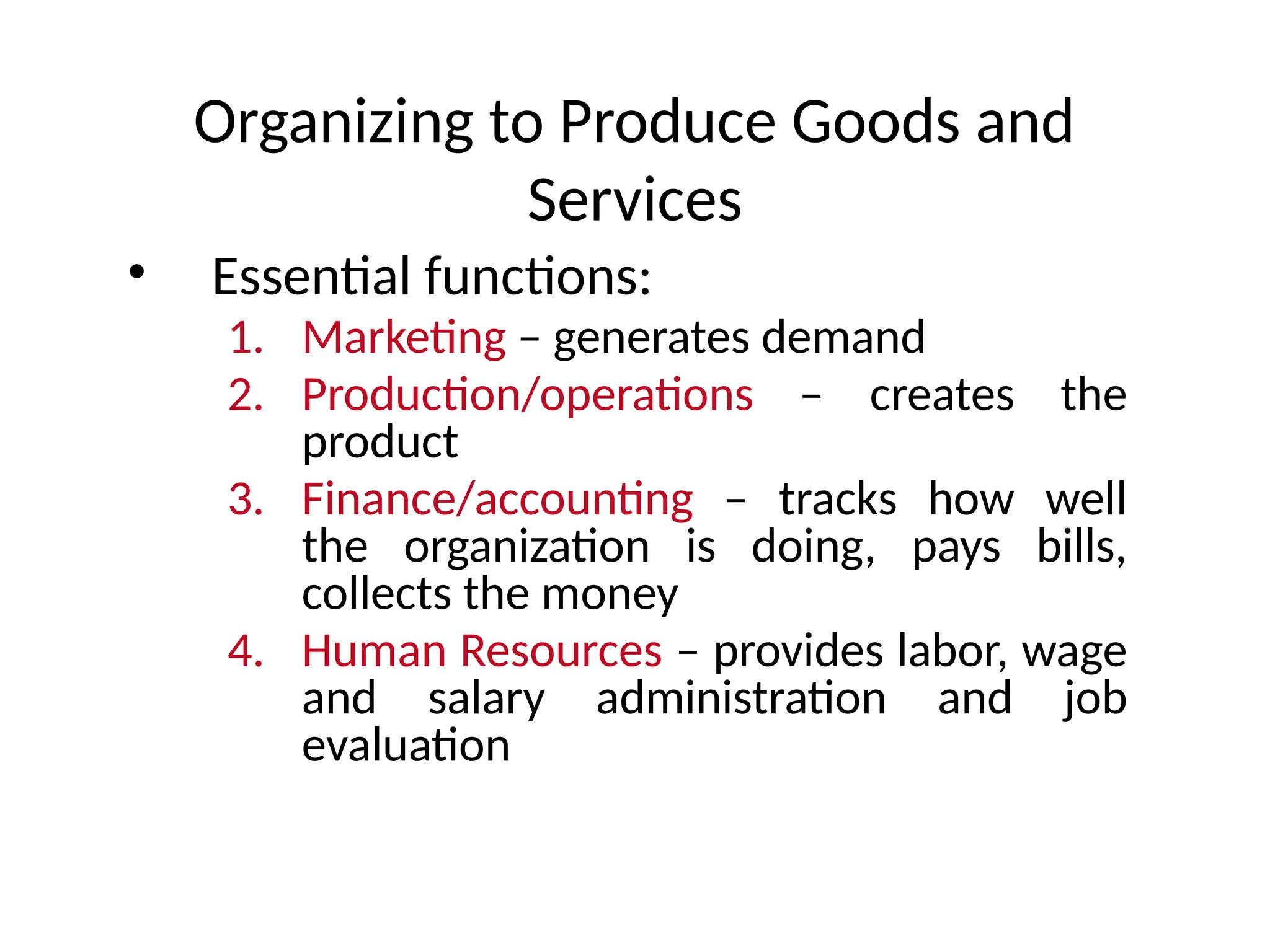 Organizing to Produce Goods and
Services
• Essential functions:
1. Marketing – generates demand
2. Production/operations – creates the
product
3. Finance/accounting – tracks how well
the organization is doing, pays bills,
collects the money
4. Human Resources – provides labor, wage
and salary administration and job
evaluation
 