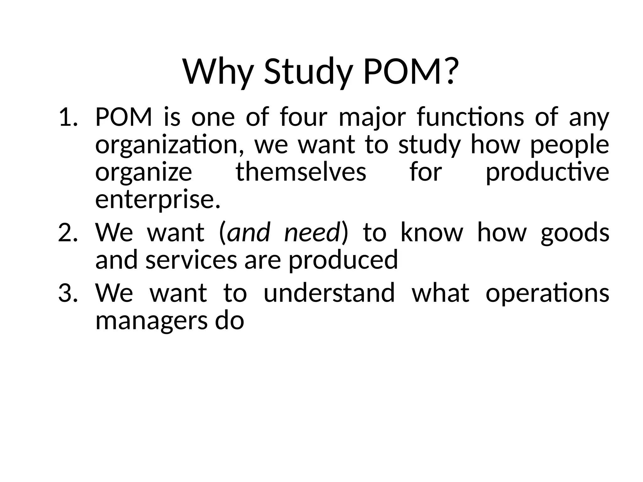 Why Study POM?
1. POM is one of four major functions of any
organization, we want to study how people
organize themselves for productive
enterprise.
2. We want (and need) to know how goods
and services are produced
3. We want to understand what operations
managers do
 