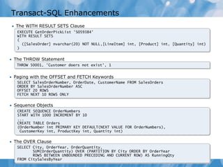 Transact-SQL Enhancements
 • The WITH RESULT SETS Clause
   EXECUTE GetOrderPickList 'SO59384'
   WITH RESULT SETS
   (
     ([SalesOrder] nvarchar(20) NOT NULL,[LineItem] int, [Product] int, [Quantity] int)
   )


• The THROW Statement
   THROW 50001, 'Customer doers not exist', 1


• Paging with the OFFSET and FETCH Keywords
   SELECT SalesOrderNumber, OrderDate, CustomerName FROM SalesOrders
   ORDER BY SalesOrderNumber ASC
   OFFSET 20 ROWS
   FETCH NEXT 10 ROWS ONLY

• Sequence Objects
   CREATE SEQUENCE OrderNumbers
   START WITH 1000 INCREMENT BY 10
   ...
   CREATE TABLE Orders
   (OrderNumber int PRIMARY KEY DEFAULT(NEXT VALUE FOR OrderNumbers),
    CustomerKey int, ProductKey int, Quantity int)

• The OVER Clause
   SELECT City, OrderYear, OrderQuantity,
          SUM(OrderQuantity) OVER (PARTITION BY City ORDER BY OrderYear
          ROWS BETWEEN UNBOUNDED PRECEDING AND CURRENT ROW) AS RunningQty
   FROM CitySalesByYear
 