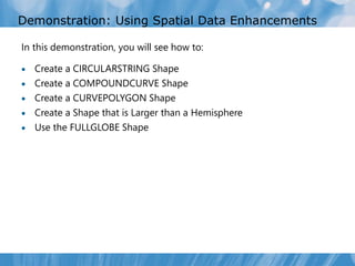 Demonstration: Using Spatial Data Enhancements

In this demonstration, you will see how to:

   Create a CIRCULARSTRING Shape
   Create a COMPOUNDCURVE Shape
   Create a CURVEPOLYGON Shape
   Create a Shape that is Larger than a Hemisphere
   Use the FULLGLOBE Shape
 