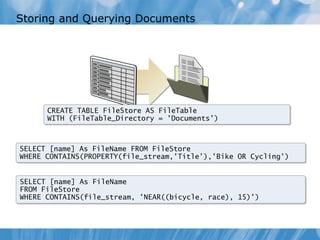 Storing and Querying Documents




      CREATE TABLE FileStore AS FileTable
      WITH (FileTable_Directory = 'Documents')



SELECT [name] As FileName FROM FileStore
WHERE CONTAINS(PROPERTY(file_stream,'Title'),'Bike OR Cycling')


SELECT [name] As FileName
FROM FileStore
WHERE CONTAINS(file_stream, 'NEAR((bicycle, race), 15)')
 