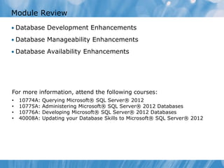 Module Review
• Database Development Enhancements

• Database Manageability Enhancements

• Database Availability Enhancements




For more information, attend the following courses:
•   10774A:   Querying Microsoft® SQL Server® 2012
•   10775A:   Administering Microsoft® SQL Server® 2012 Databases
•   10776A:   Developing Microsoft® SQL Server® 2012 Databases
•   40008A:   Updating your Database Skills to Microsoft® SQL Server® 2012
 