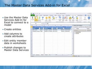The Master Data Services Add-in for Excel


• Use the Master Data
 Services Add-In for
 Excel to connect to a
 model
• Create entities

• Add columns to
 create attributes
• Edit entity member
 data in worksheets
• Publish changes to
 Master Data Services
 