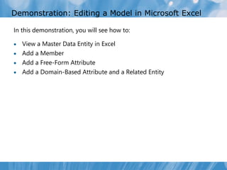 Demonstration: Editing a Model in Microsoft Excel

In this demonstration, you will see how to:

 View a Master Data Entity in Excel
 Add a Member
 Add a Free-Form Attribute
 Add a Domain-Based Attribute and a Related Entity
 