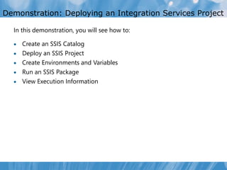 Demonstration: Deploying an Integration Services Project

  In this demonstration, you will see how to:

     Create an SSIS Catalog
     Deploy an SSIS Project
     Create Environments and Variables
     Run an SSIS Package
     View Execution Information
 