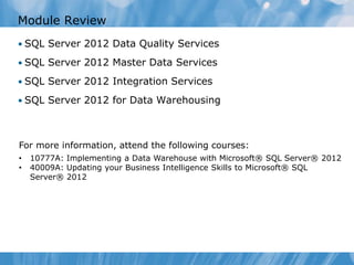 Module Review
• SQL Server 2012 Data Quality Services

• SQL Server 2012 Master Data Services

• SQL Server 2012 Integration Services

• SQL Server 2012 for Data Warehousing




For more information, attend the following courses:
•   10777A: Implementing a Data Warehouse with Microsoft® SQL Server® 2012
•   40009A: Updating your Business Intelligence Skills to Microsoft® SQL
    Server® 2012
 