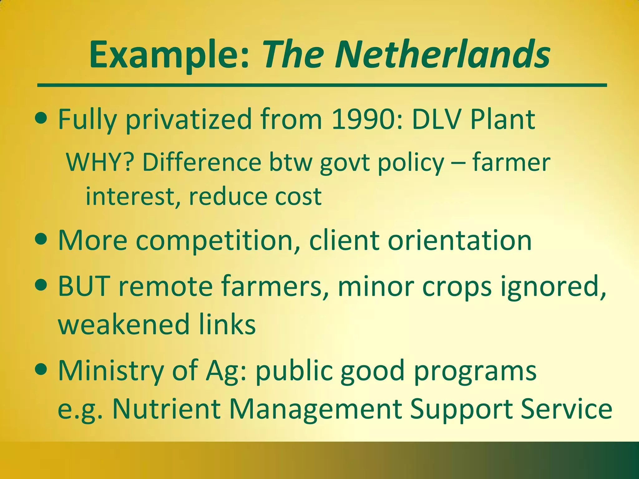 Example: The Netherlands
• Fully privatized from 1990: DLV Plant
WHY? Difference btw govt policy – farmer
interest, reduce cost
• More competition, client orientation
• BUT remote farmers, minor crops ignored,
weakened links
• Ministry of Ag: public good programs
e.g. Nutrient Management Support Service
 