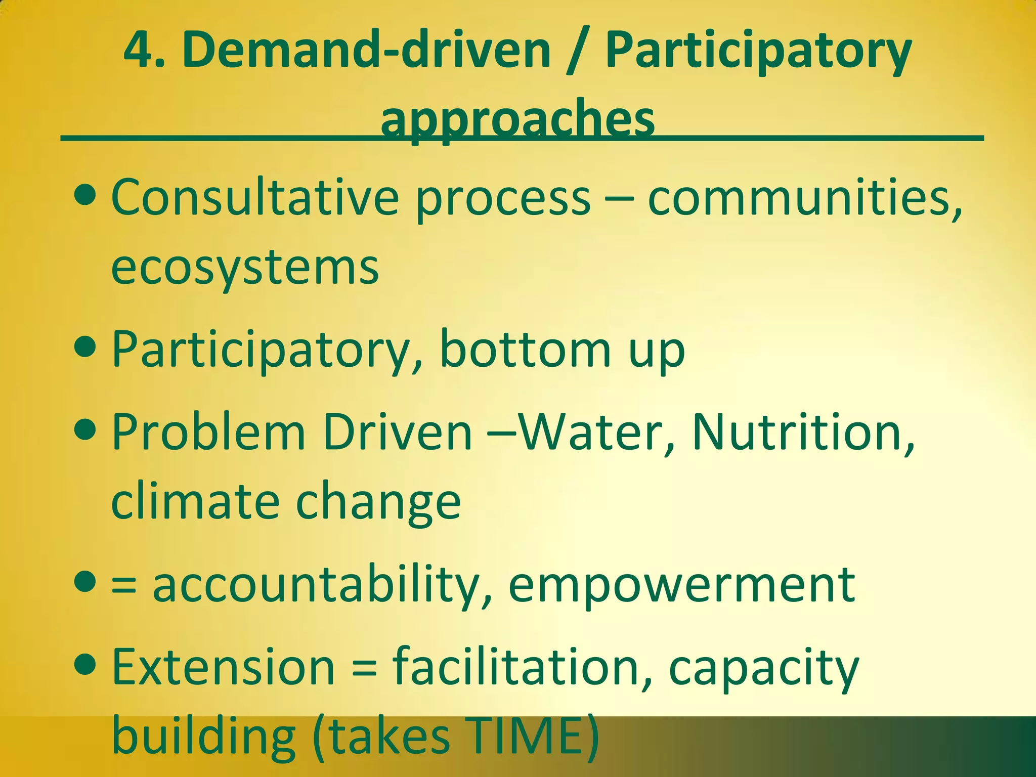 4. Demand-driven / Participatory
approaches
• Consultative process – communities,
ecosystems
• Participatory, bottom up
• Problem Driven –Water, Nutrition,
climate change
• = accountability, empowerment
• Extension = facilitation, capacity
building (takes TIME)
 