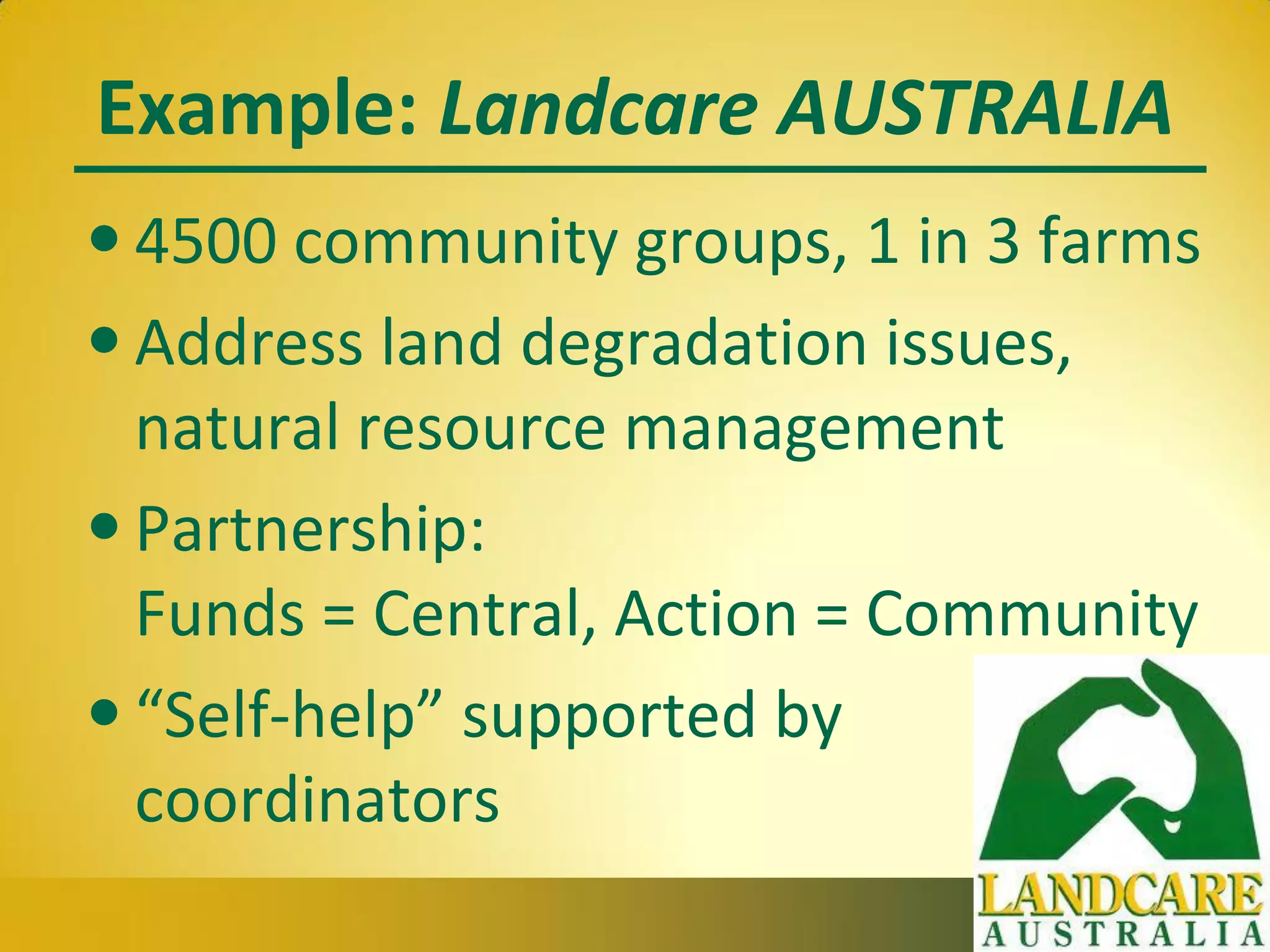 Example: Landcare AUSTRALIA
• 4500 community groups, 1 in 3 farms
• Address land degradation issues,
natural resource management
• Partnership:
Funds = Central, Action = Community
• “Self-help” supported by
coordinators
 