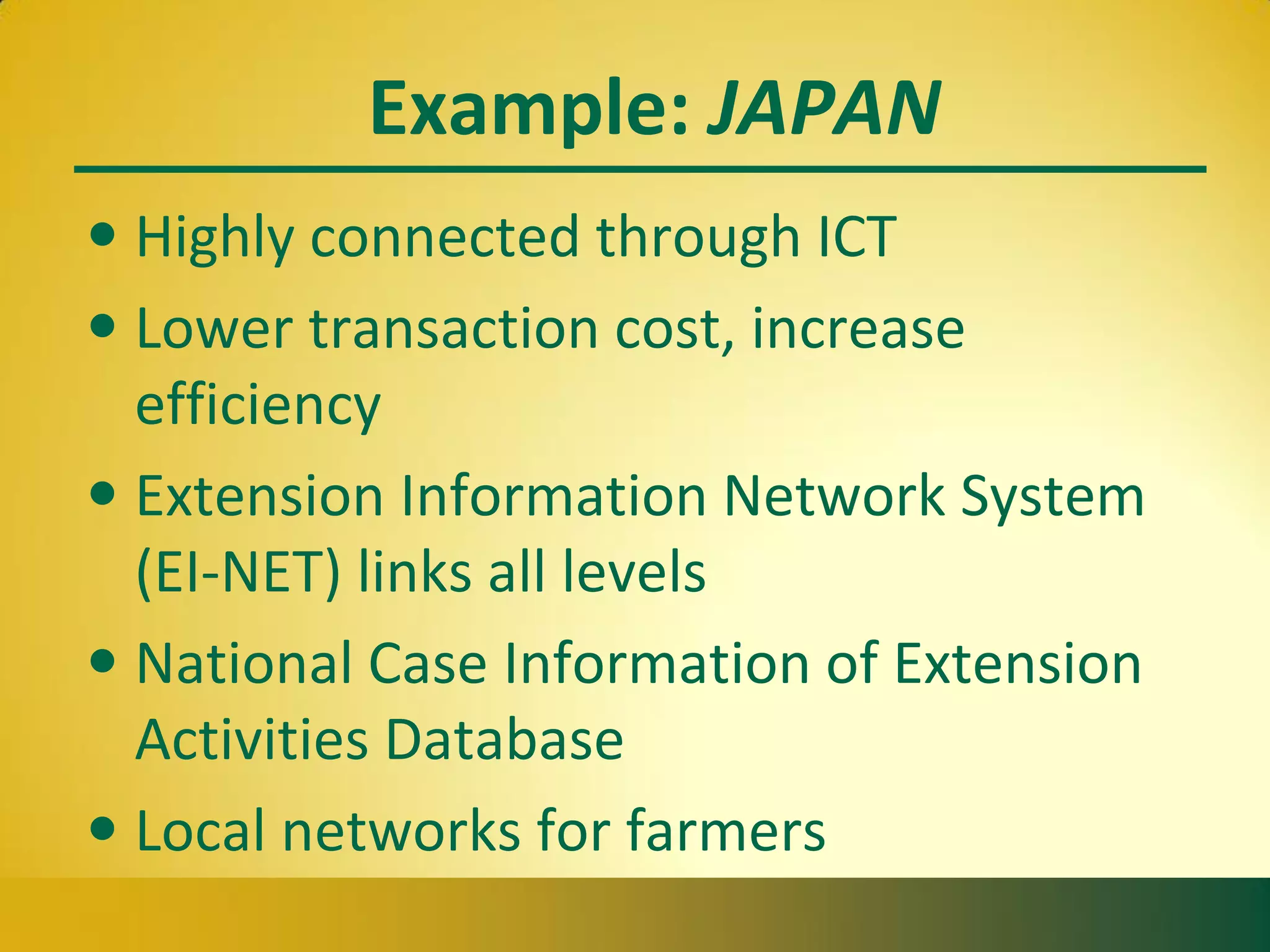 Example: JAPAN
• Highly connected through ICT
• Lower transaction cost, increase
efficiency
• Extension Information Network System
(EI-NET) links all levels
• National Case Information of Extension
Activities Database
• Local networks for farmers
 