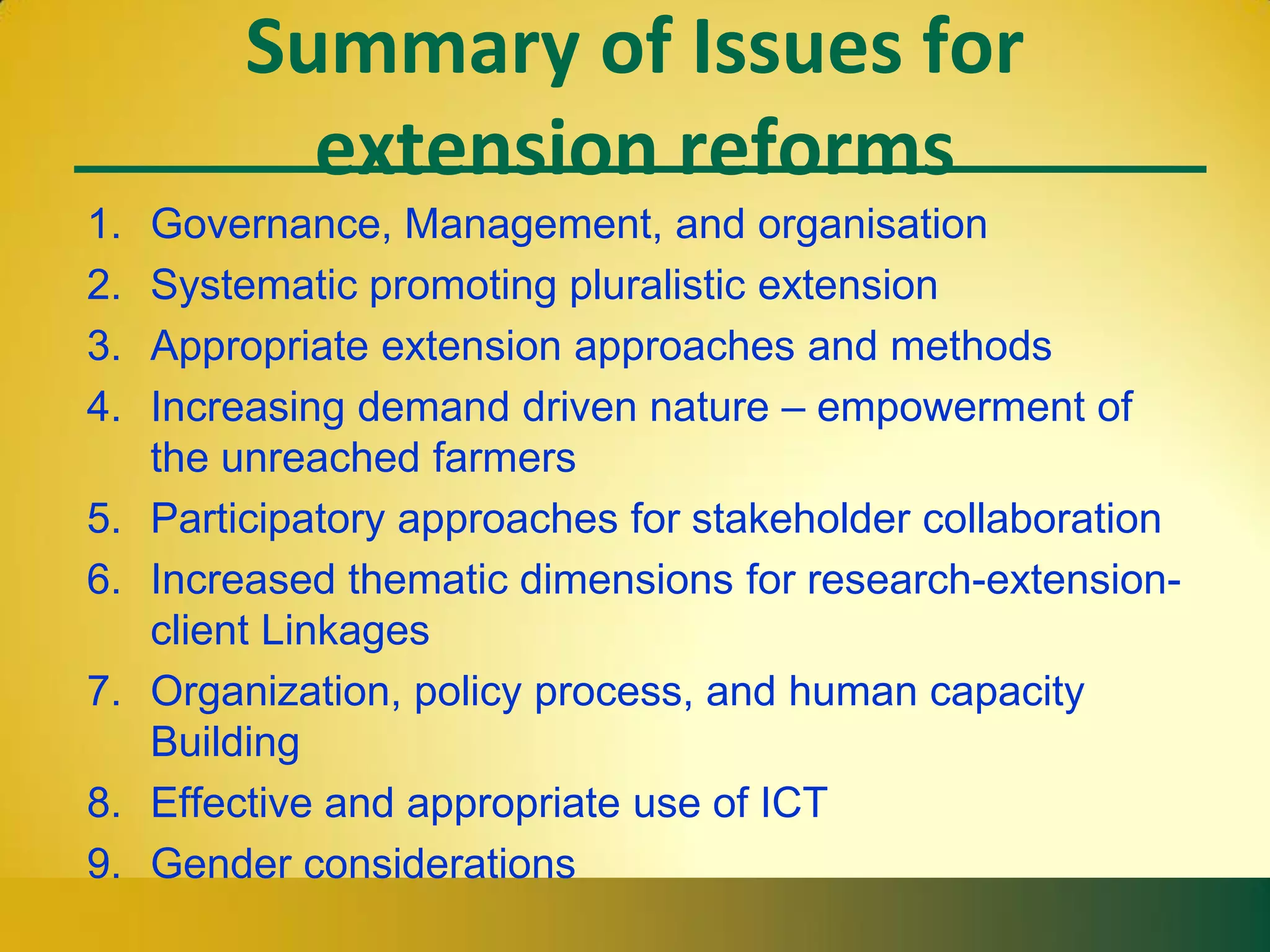 Summary of Issues for
extension reforms
1. Governance, Management, and organisation
2. Systematic promoting pluralistic extension
3. Appropriate extension approaches and methods
4. Increasing demand driven nature – empowerment of
the unreached farmers
5. Participatory approaches for stakeholder collaboration
6. Increased thematic dimensions for research-extension-
client Linkages
7. Organization, policy process, and human capacity
Building
8. Effective and appropriate use of ICT
9. Gender considerations
 