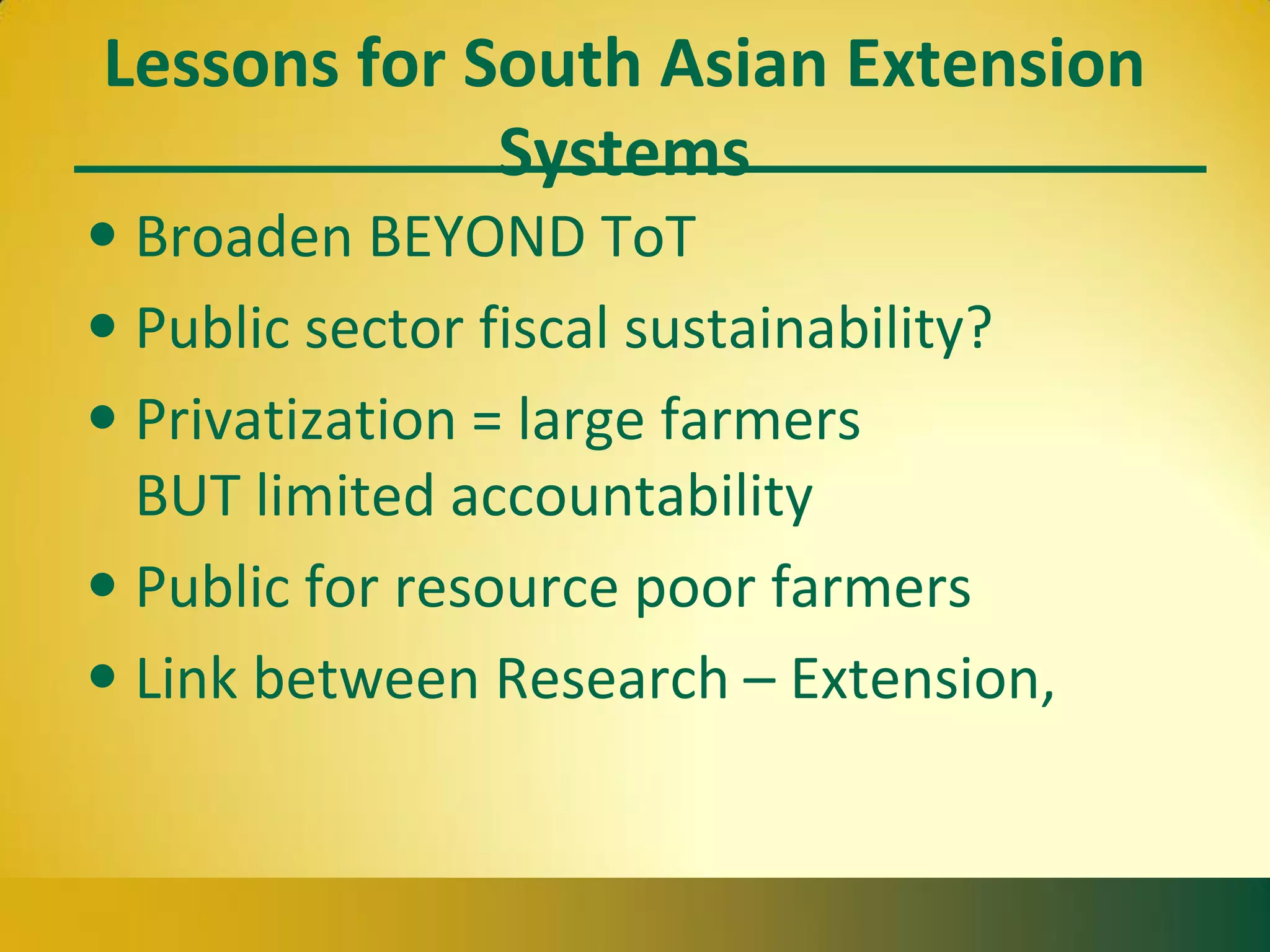 Lessons for South Asian Extension
Systems
• Broaden BEYOND ToT
• Public sector fiscal sustainability?
• Privatization = large farmers
BUT limited accountability
• Public for resource poor farmers
• Link between Research – Extension,
 