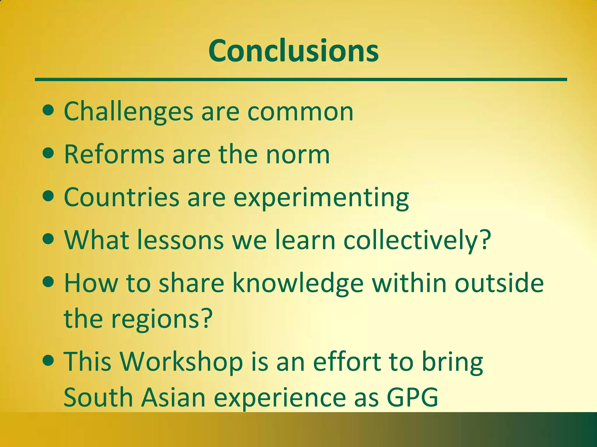 Conclusions
• Challenges are common
• Reforms are the norm
• Countries are experimenting
• What lessons we learn collectively?
• How to share knowledge within outside
the regions?
• This Workshop is an effort to bring
South Asian experience as GPG
 