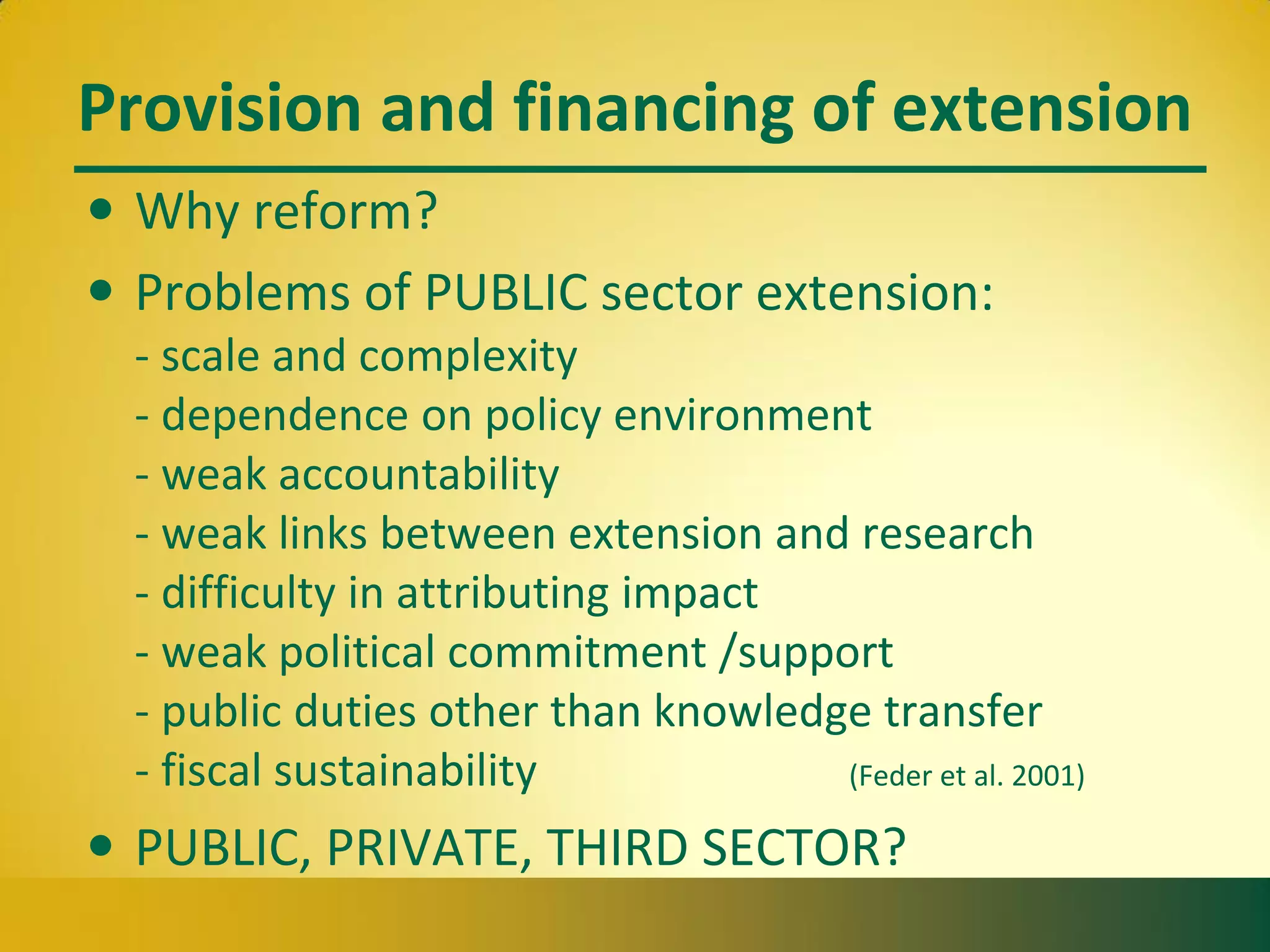 Provision and financing of extension
• Why reform?
• Problems of PUBLIC sector extension:
- scale and complexity
- dependence on policy environment
- weak accountability
- weak links between extension and research
- difficulty in attributing impact
- weak political commitment /support
- public duties other than knowledge transfer
- fiscal sustainability (Feder et al. 2001)
• PUBLIC, PRIVATE, THIRD SECTOR?
 