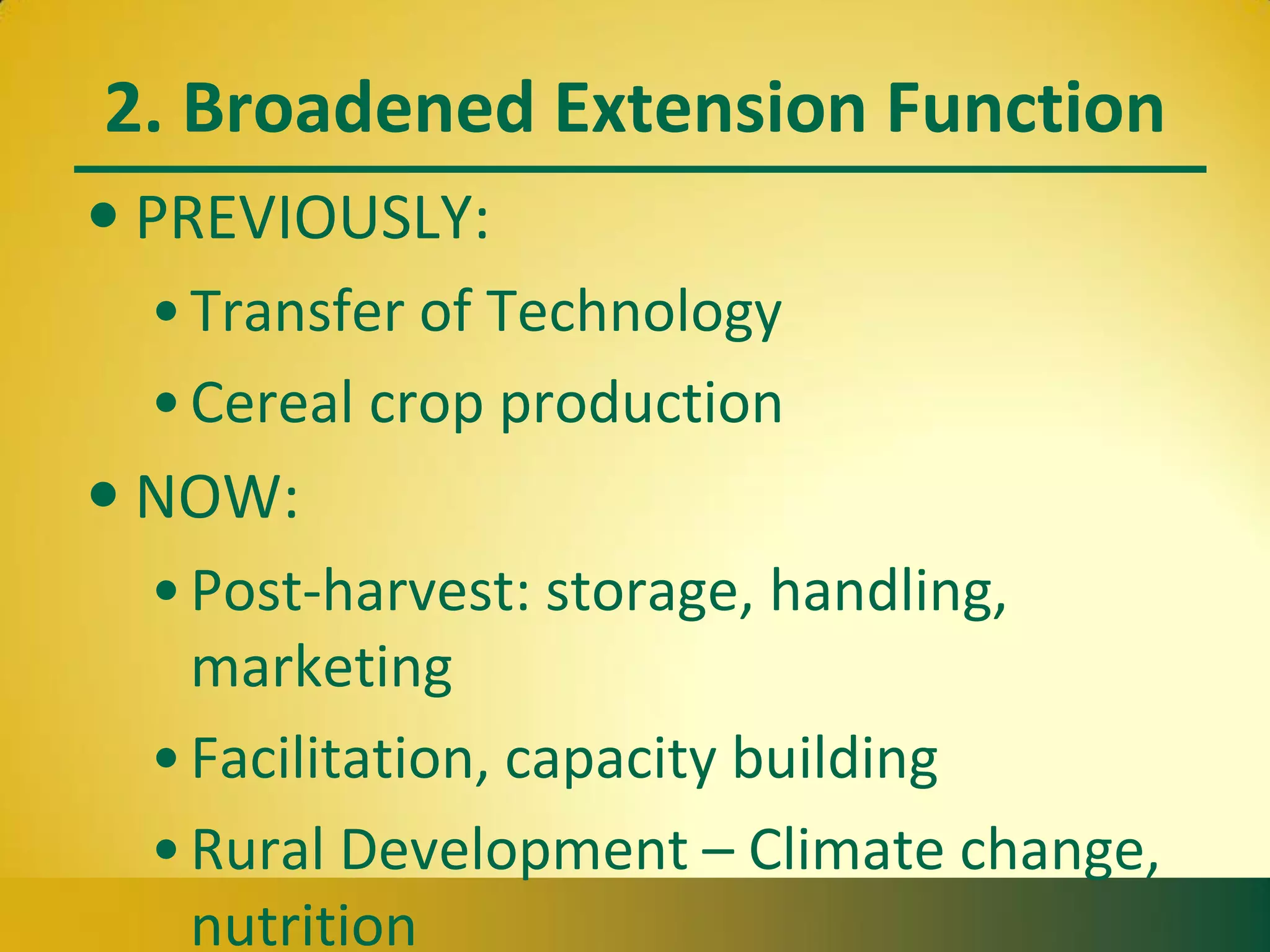 2. Broadened Extension Function
• PREVIOUSLY:
•Transfer of Technology
•Cereal crop production
• NOW:
•Post-harvest: storage, handling,
marketing
•Facilitation, capacity building
•Rural Development – Climate change,
nutrition
 
