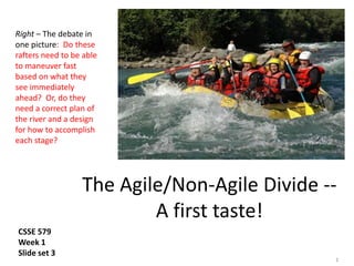 1
The Agile/Non-Agile Divide --
A first taste!
Right – The debate in
one picture: Do these
rafters need to be able
to maneuver fast
based on what they
see immediately
ahead? Or, do they
need a correct plan of
the river and a design
for how to accomplish
each stage?
CSSE 579
Week 1
Slide set 3
 