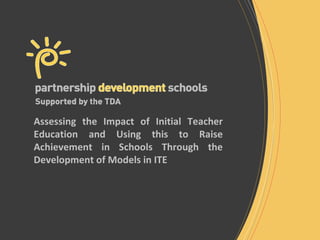 Assessing the Impact of Initial Teacher
Education and Using this to Raise
Achievement in Schools Through the
Development of Models in ITE
 