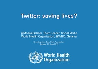 Twitter: saving lives? | June 20, 20131 |
Twitter: saving lives?
@MonikaGehner, Team Leader, Social Media
World Health Organization, @WHO, Geneva
E-participation Day, Diplo Foundation
Geneva, 19 June 2013
 